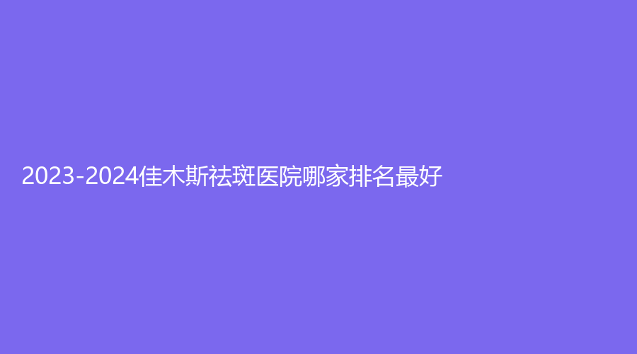 2023-2024佳木斯祛斑醫(yī)院哪家排名好？