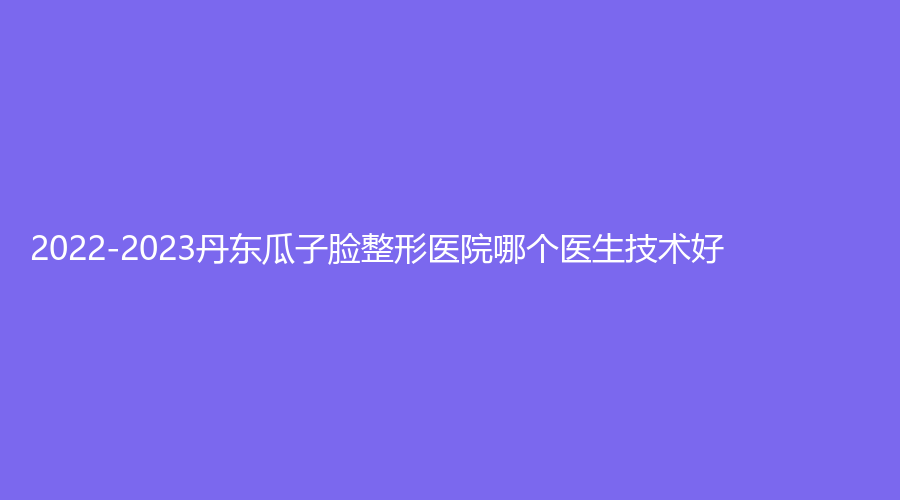 2022-2023丹東瓜子臉整形醫(yī)院哪個醫(yī)生技術(shù)好？