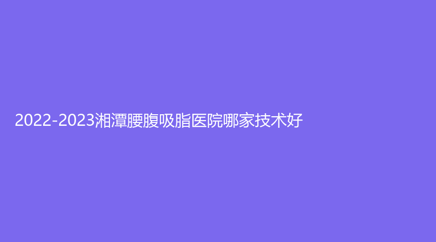2022-2023湘潭腰腹吸脂醫(yī)院哪家技術好？華雅、第二人民醫(yī)院醫(yī)學科、愛爾仁和醫(yī)院中心等機構上榜！