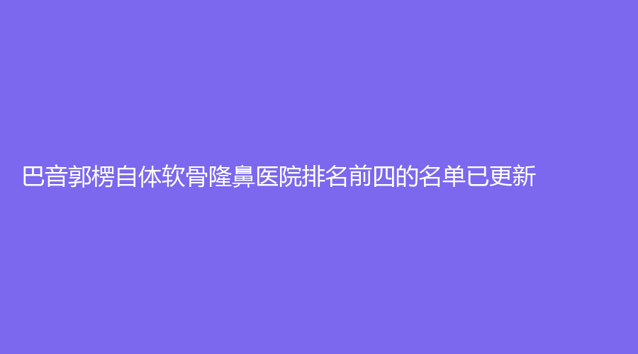 巴音郭楞自體軟骨隆鼻醫(yī)院排名前四的名單已更新！
