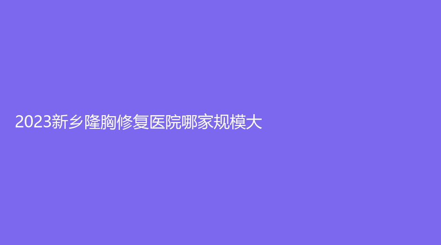 2023新鄉(xiāng)隆胸修復(fù)醫(yī)院哪家規(guī)模大？