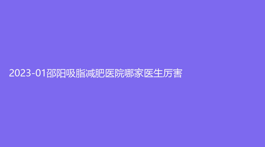 2023-01邵陽吸脂減肥醫(yī)院哪家醫(yī)生厲害？城步金典美集診所、市中心醫(yī)院醫(yī)學(xué)中心、真美女子醫(yī)院中心等機(jī)構(gòu)好評(píng)如潮！