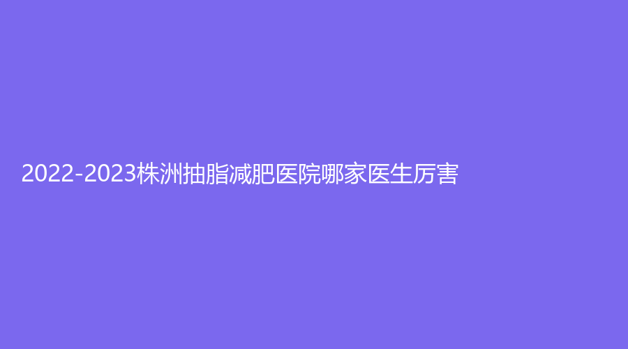 2022-2023株洲抽脂減肥醫(yī)院哪家醫(yī)生厲害？