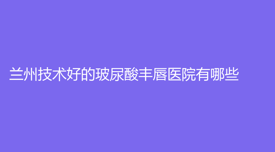 蘭州技術(shù)好的玻尿酸豐唇醫(yī)院有哪些？