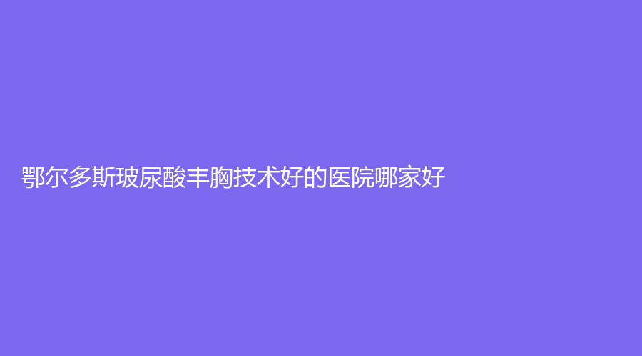 鄂爾多斯玻尿酸豐胸技術(shù)好的醫(yī)院哪家好？
