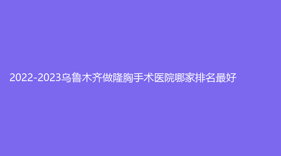 2022-2023烏魯木齊做隆胸手術醫(yī)院哪家排名好？新疆華莉絲、新疆大西北醫(yī)學、微拉美等機構哪家好？