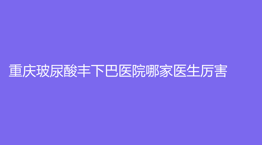 重慶玻尿酸豐下巴醫(yī)院哪家醫(yī)生厲害？米格、曹陽麗格、健麗等機(jī)構(gòu)哪家醫(yī)生專業(yè)？
