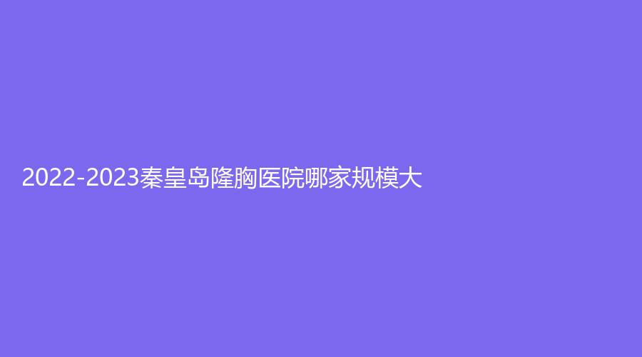2022-2023秦皇島隆胸醫(yī)院哪家規(guī)模大？團(tuán)隊(duì)和豐富、慈善醫(yī)院科、華美等機(jī)構(gòu)哪家