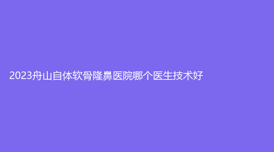 2023舟山自體軟骨隆鼻醫(yī)院哪個(gè)醫(yī)生技術(shù)好？普陀區(qū)人民醫(yī)院外科、港東診所、藝涵等機(jī)構(gòu)位列前三！