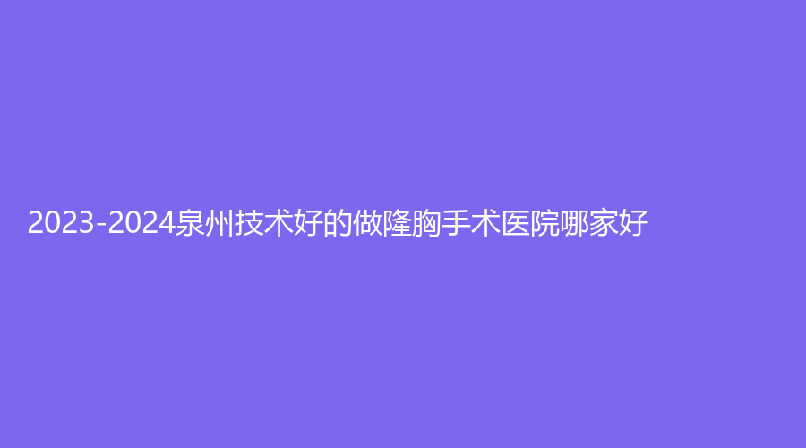 2023-2024泉州技術(shù)好的做隆胸手術(shù)醫(yī)院哪家好？赫爾本、美萊華美、霈云等機(jī)構(gòu)哪家醫(yī)生專業(yè)？
