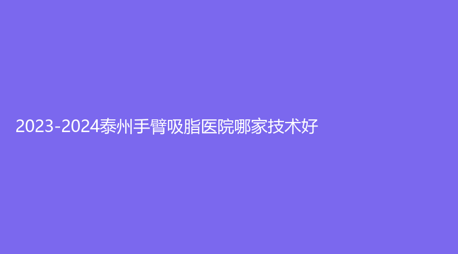 2023-2024泰州手臂吸脂醫(yī)院哪家技術(shù)好？第四人民醫(yī)院分院、曼陀羅、靖江麗人婦科醫(yī)院微創(chuàng)中心等機構(gòu)哪個正規(guī)？