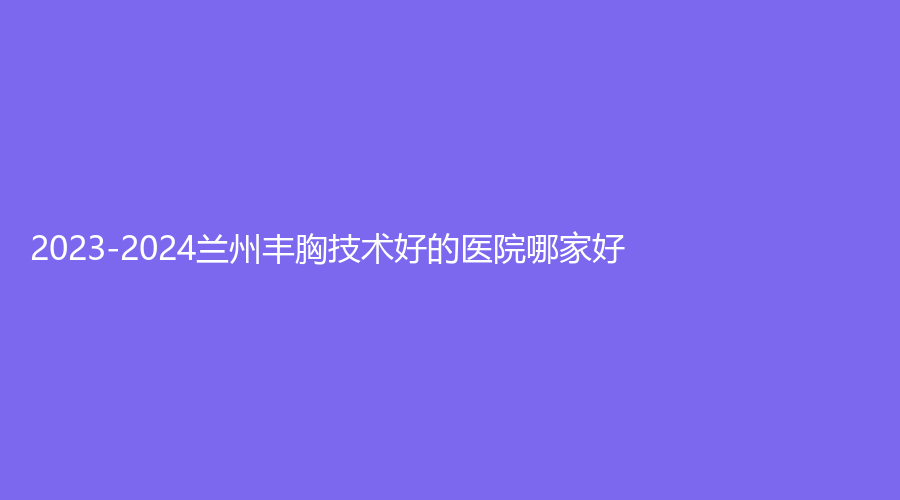2023-2024蘭州豐胸技術(shù)好的醫(yī)院哪家好？
