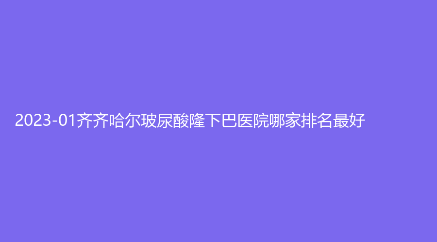 2023-01齊齊哈爾玻尿酸隆下巴醫(yī)院哪家排名好？