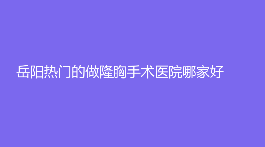 岳陽熱門的做隆胸手術(shù)醫(yī)院哪家好？市一人民醫(yī)院燒傷科、好熙、昱萱等機構(gòu)哪