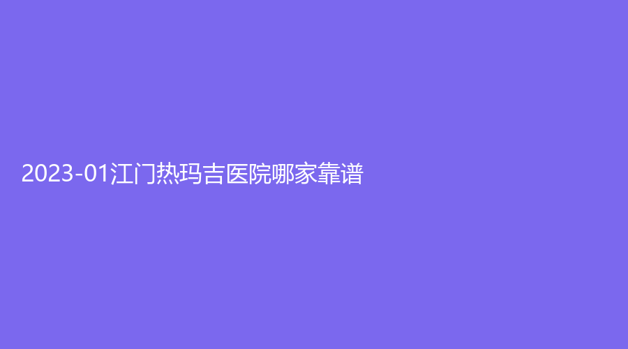 2023-01江門熱瑪吉醫(yī)院哪家靠譜？妃詩診所、夢想、澳美等機構受追捧！