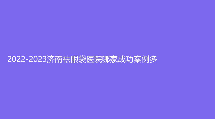 2022-2023濟南祛眼袋醫(yī)院哪家成功案例多？