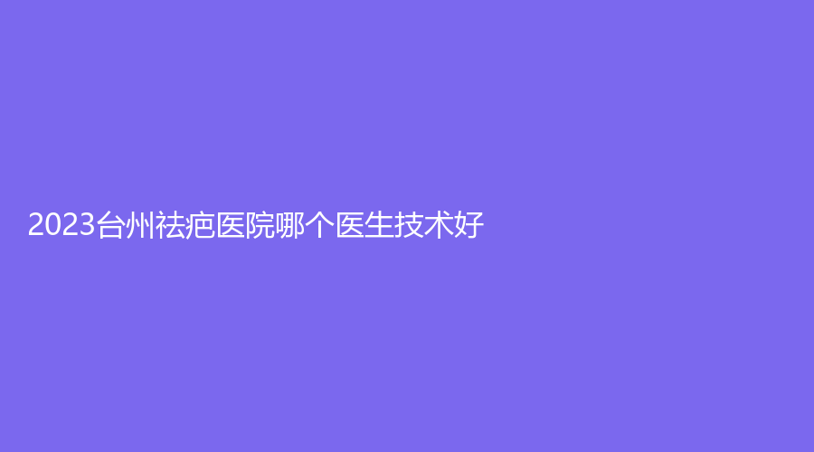 2023臺(tái)州祛疤醫(yī)院哪個(gè)醫(yī)生技術(shù)好？