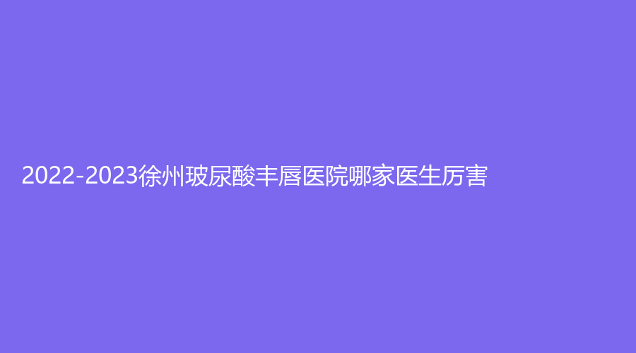 2022-2023徐州玻尿酸豐唇醫(yī)院哪家醫(yī)生厲害？梵星、美特萊斯、新沂市人民醫(yī)院燒傷科等機(jī)構(gòu)哪個(gè)效果好？