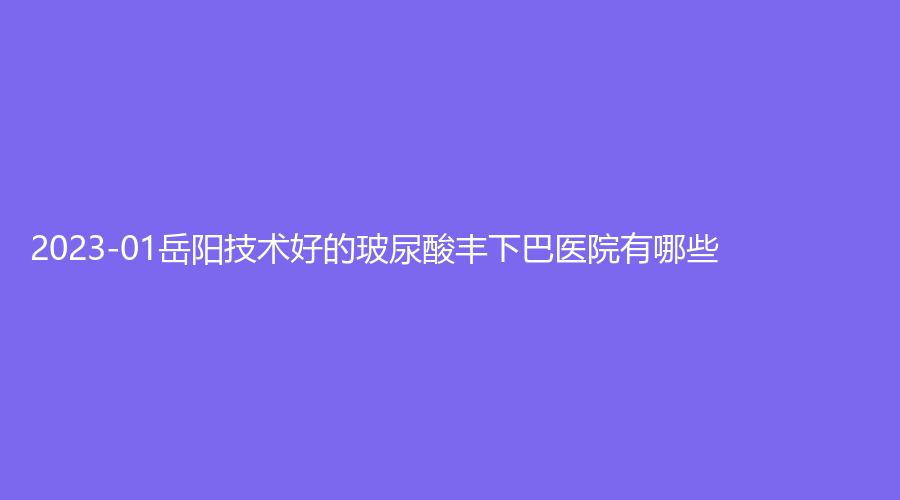 2023-01岳陽技術(shù)好的玻尿酸豐下巴醫(yī)院有哪些？