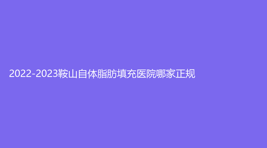 2022-2023鞍山自體脂肪填充醫(yī)院哪家正規(guī)？潤美、王景外科診所、香儂等機(jī)構(gòu)受追捧！