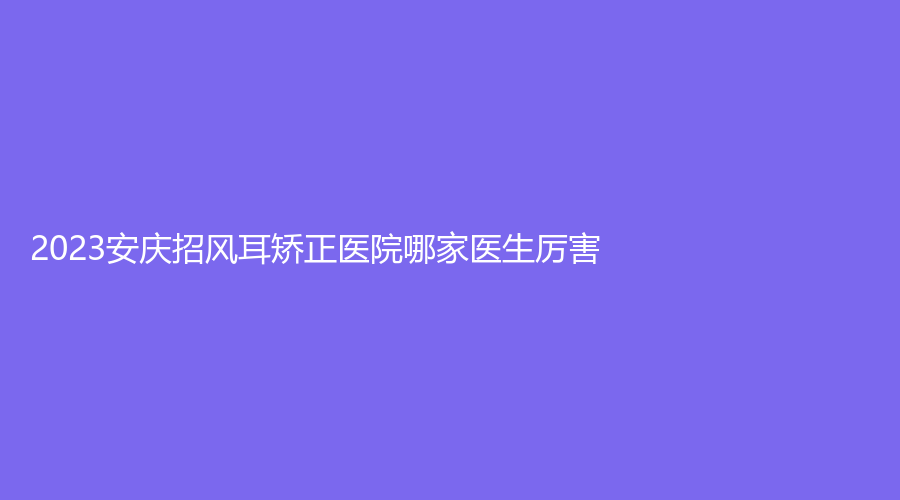 2023安慶招風(fēng)耳矯正醫(yī)院哪家醫(yī)生厲害？