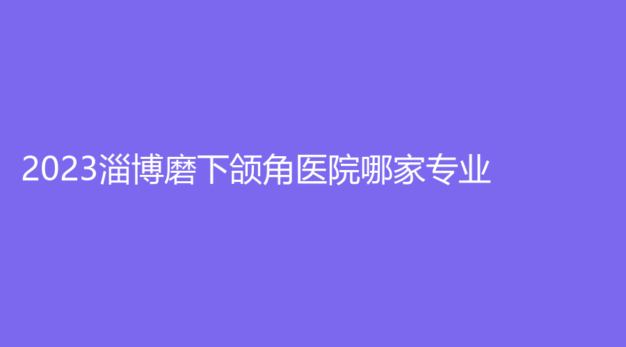 2023淄博磨下頜角醫(yī)院哪家專業(yè)？麗美、陽(yáng)光、市婦幼保健院科等機(jī)構(gòu)哪家正規(guī)？