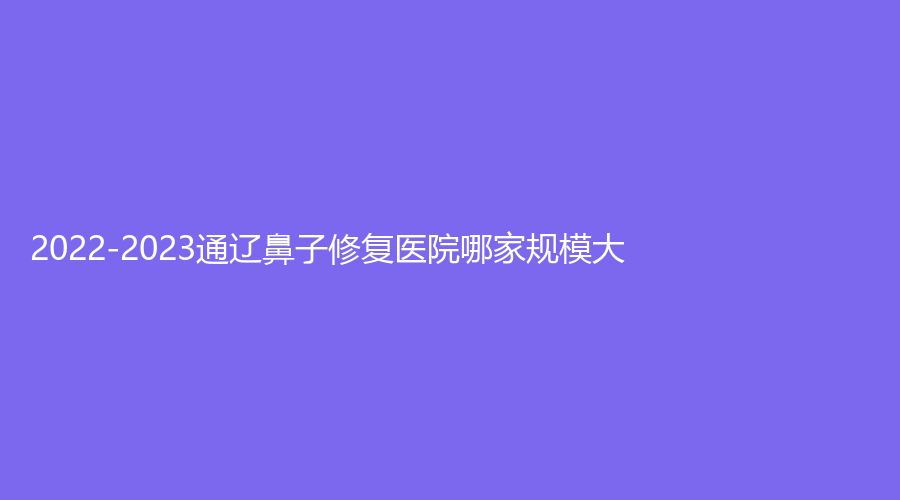 2022-2023通遼鼻子修復(fù)醫(yī)院哪家規(guī)模大？
