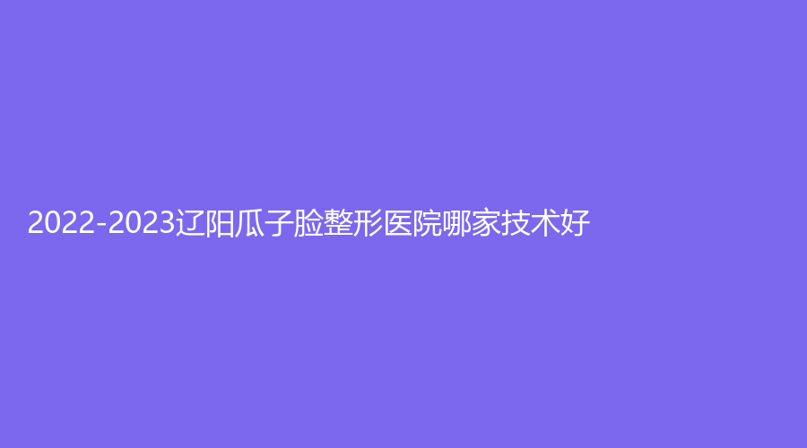 2022-2023遼陽瓜子臉整形醫(yī)院哪家技術(shù)好？龐玉娟科診所、恒隆嘉儷診所、劉剛診所等機(jī)構(gòu)哪個(gè)正規(guī)？