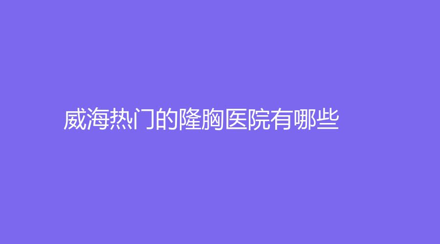 威海熱門的隆胸醫(yī)院有哪些？