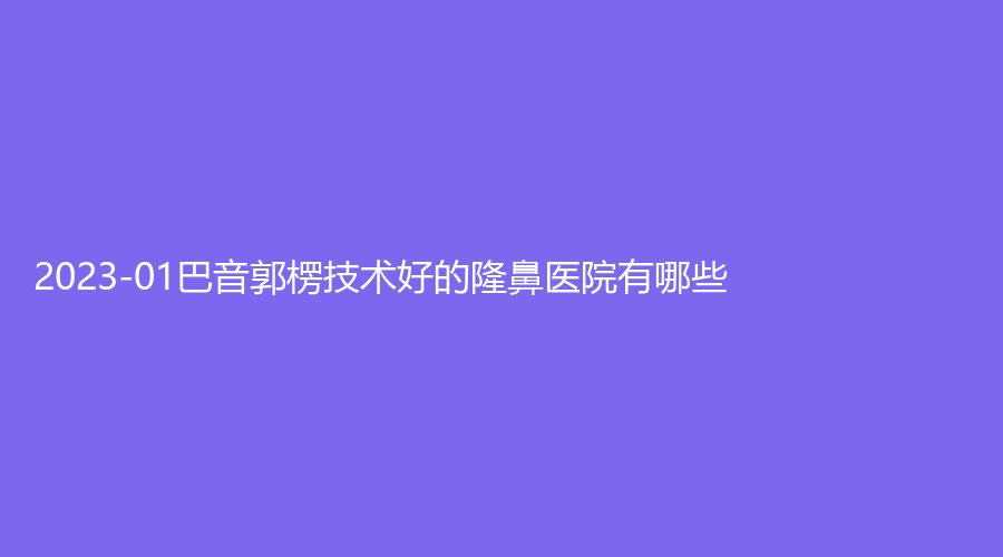 2023-01巴音郭楞技術(shù)好的隆鼻醫(yī)院有哪些？