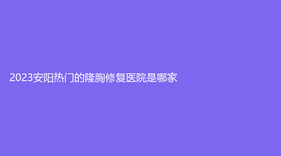 2023安陽熱門的隆胸修復(fù)醫(yī)院是哪家？