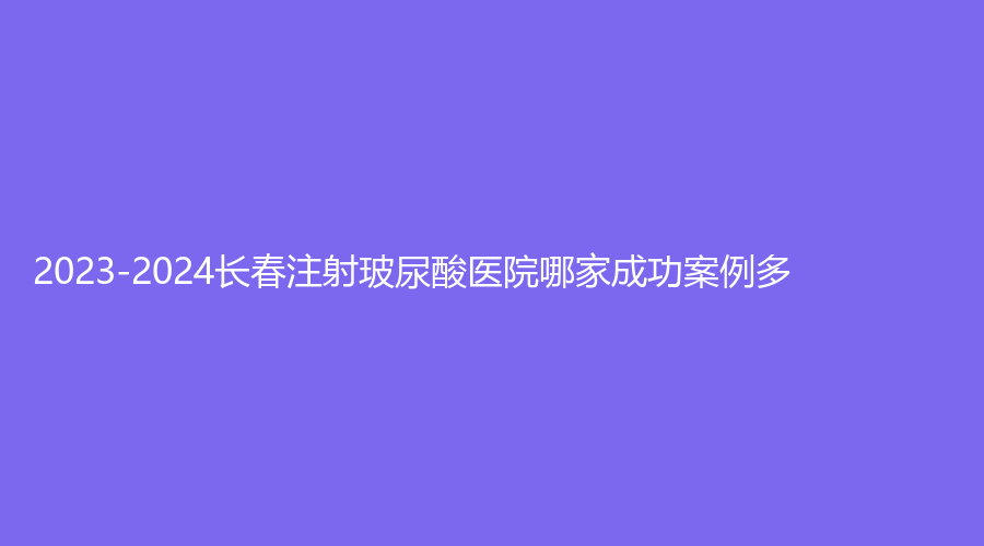2023-2024長(zhǎng)春注射玻尿酸醫(yī)院哪家成功案例多？宮之美、姜廣霞診所、美奇外科等