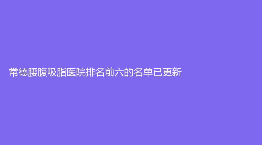 常德腰腹吸脂醫(yī)院排名前六的名單已更新！