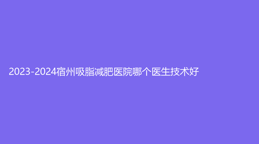 2023-2024宿州吸脂減肥醫(yī)院哪個(gè)醫(yī)生技術(shù)好？