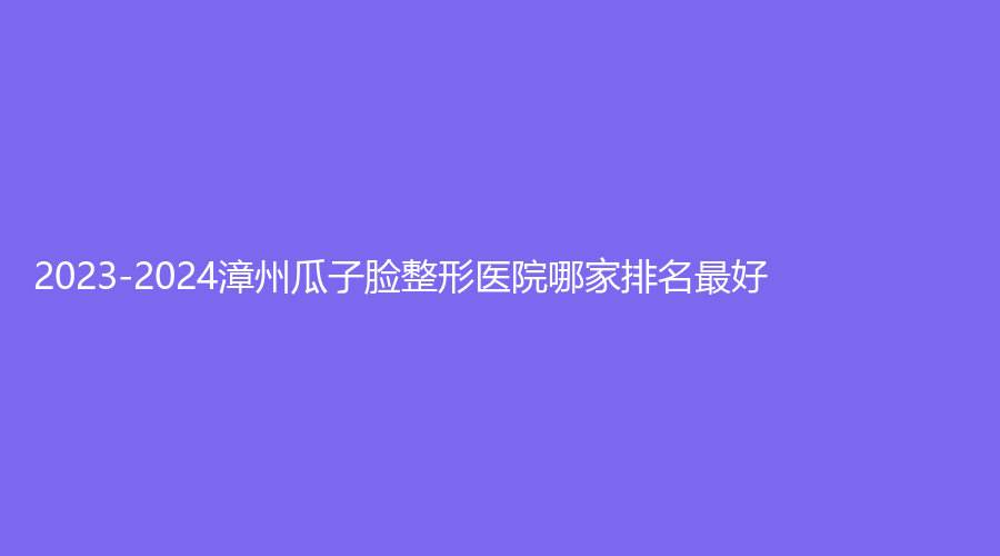 2023-2024漳州瓜子臉整形醫(yī)院哪家排名好？