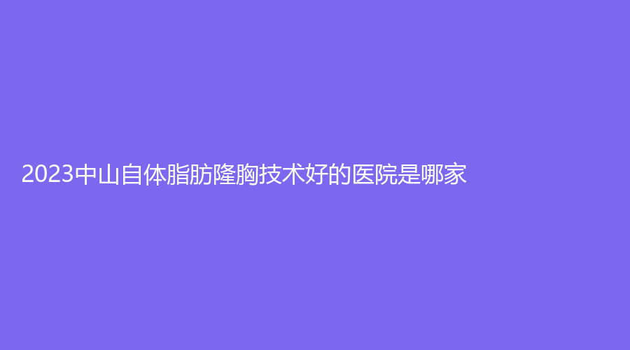2023中山自體脂肪隆胸技術好的醫(yī)院是哪家？