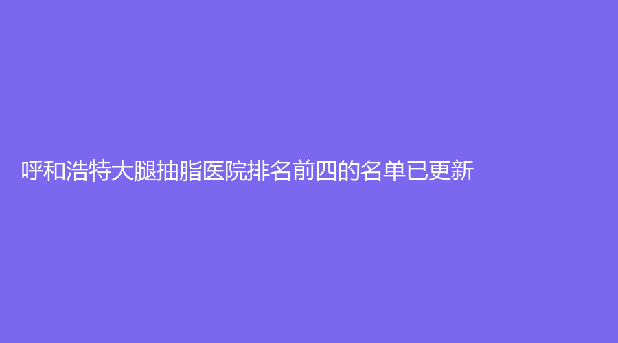 呼和浩特大腿抽脂醫(yī)院排名前四的名單已更新！