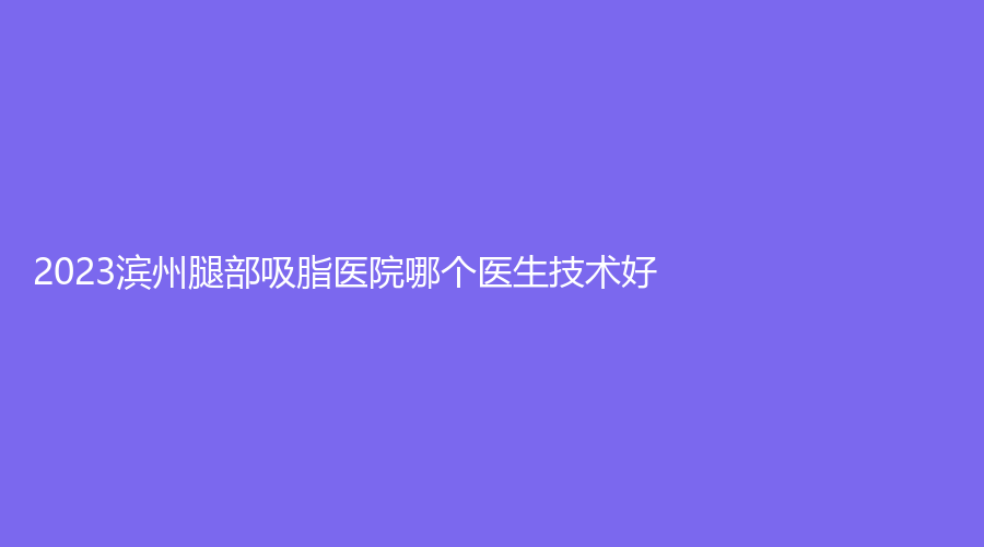 2023濱州腿部吸脂醫(yī)院哪個醫(yī)生技術(shù)好？