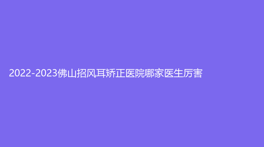 2022-2023佛山招風(fēng)耳矯正醫(yī)院哪家醫(yī)生厲害？