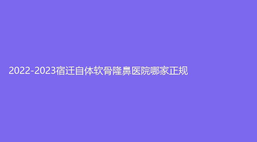 2022-2023宿遷自體軟骨隆鼻醫(yī)院哪家正規(guī)？