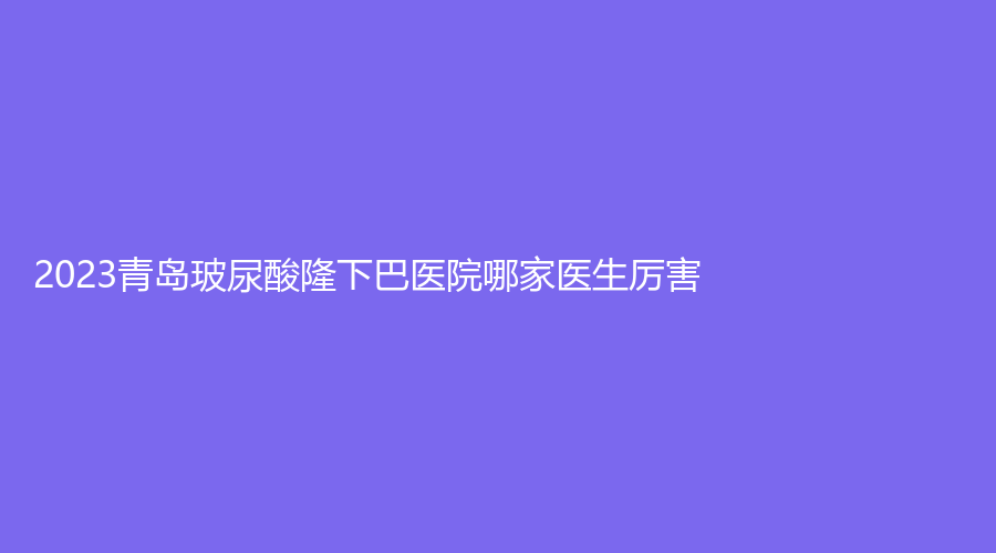2023青島玻尿酸隆下巴醫(yī)院哪家醫(yī)生厲害？佳蒂診所、藍(lán)石、熙朵等機(jī)構(gòu)位列前三！