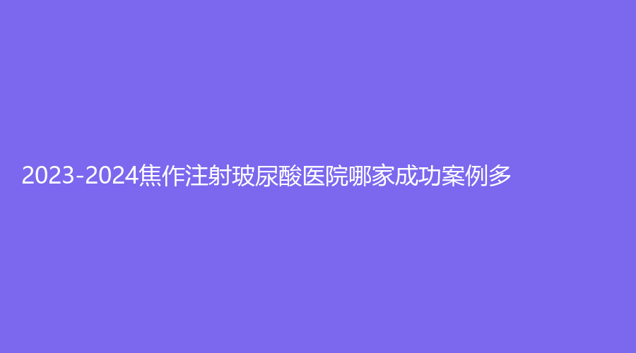 2023-2024焦作注射玻尿酸醫(yī)院哪家成功案例多？