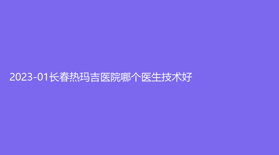 2023-01長春熱瑪吉醫(yī)院哪個(gè)醫(yī)生技術(shù)好？呈美、劉小菲診所、嘉和外科醫(yī)院科等機(jī)構(gòu)哪家便宜？