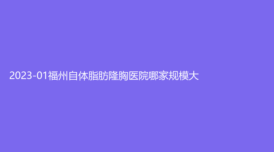 2023-01福州自體脂肪隆胸醫(yī)院哪家規(guī)模大？雅瑟時光診所、中意、仁禾等機構(gòu)登頂前五！