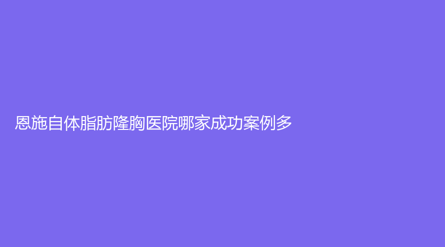 恩施自體脂肪隆胸醫(yī)院哪家成功案例多？熹美、美年華外科醫(yī)院、嘉美娜等機(jī)構(gòu)穩(wěn)居前三！