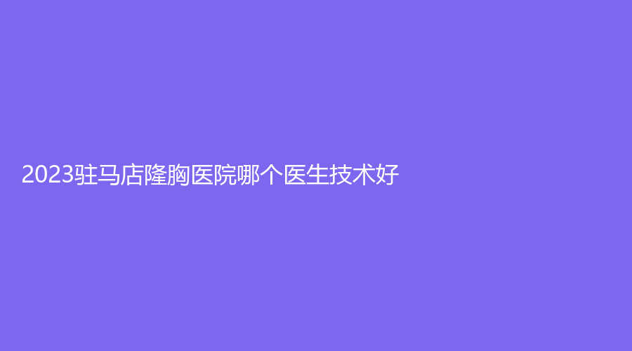 2023駐馬店隆胸醫(yī)院哪個醫(yī)生技術好？宋金軒熙沐診所、柴宇診所、天中診所等