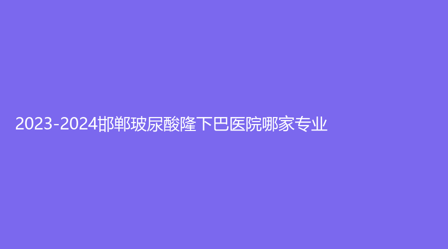 2023-2024邯鄲玻尿酸隆下巴醫(yī)院哪家專業(yè)？