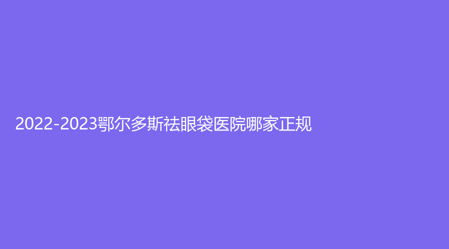 2022-2023鄂爾多斯祛眼袋醫(yī)院哪家正規(guī)？