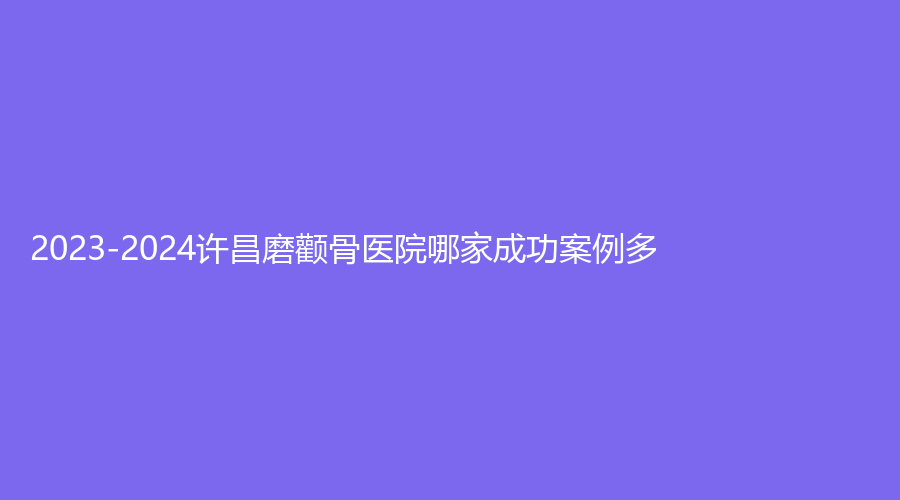 2023-2024許昌磨顴骨醫(yī)院哪家成功案例多？