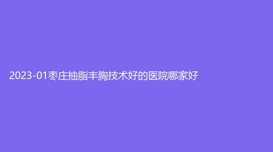 2023-01棗莊抽脂豐胸技術(shù)好的醫(yī)院哪家好？津匯、婦幼保健院科、滕州時光等機